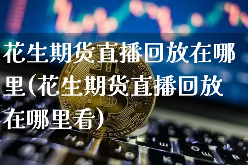 花生期货直播回放在哪里(花生期货直播回放在哪里看)_https://www.lclxwz.com_郑商所_第1张