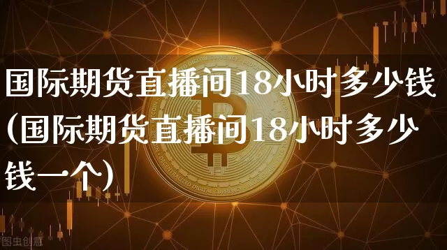 国际期货直播间18小时多少钱(国际期货直播间18小时多少钱一个)_https://www.lclxwz.com_中金所_第1张