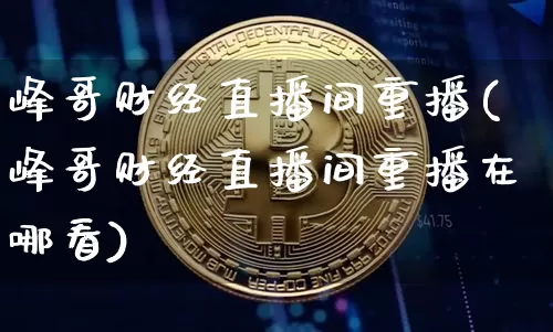 峰哥财经直播间重播(峰哥财经直播间重播在哪看)_https://www.lclxwz.com_上期能源_第1张