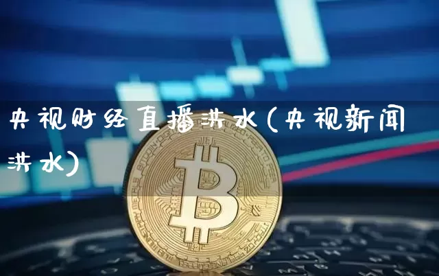 央视财经直播洪水(央视新闻洪水)_https://www.lclxwz.com_上期能源_第1张