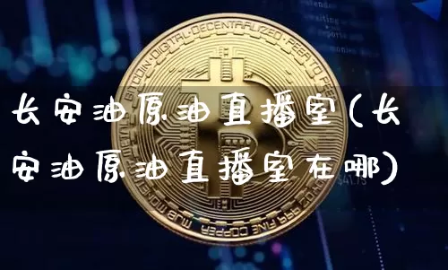 长安油原油直播室(长安油原油直播室在哪)_https://www.lclxwz.com_上期能源_第1张