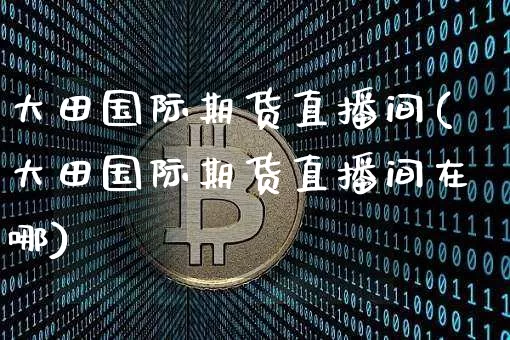 大田国际期货直播间(大田国际期货直播间在哪)_https://www.lclxwz.com_郑商所_第1张