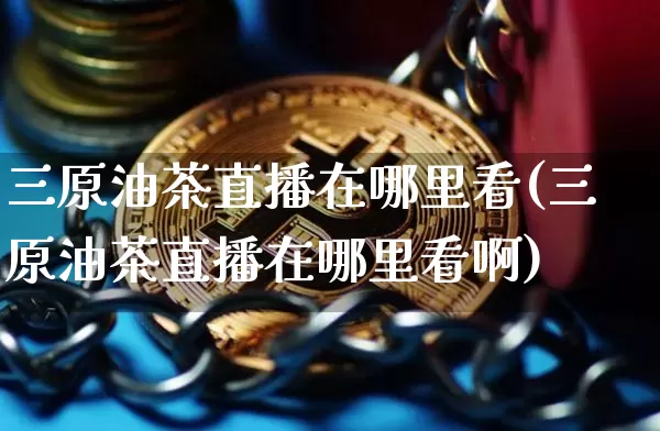 三原油茶直播在哪里看(三原油茶直播在哪里看啊)_https://www.lclxwz.com_上期能源_第1张