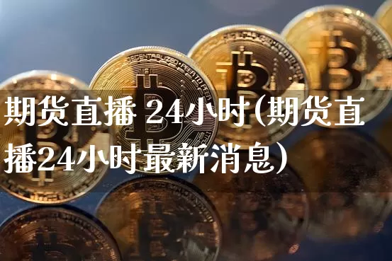 期货直播 24小时(期货直播24小时最新消息)_https://www.lclxwz.com_广期所_第1张