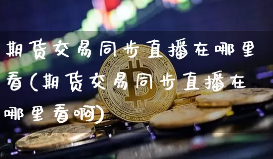 期货交易同步直播在哪里看(期货交易同步直播在哪里看啊)_https://www.lclxwz.com_广期所_第1张