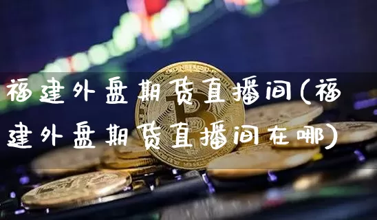 福建外盘期货直播间(福建外盘期货直播间在哪)_https://www.lclxwz.com_郑商所_第1张