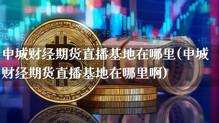 申城财经期货直播基地在哪里(申城财经期货直播基地在哪里啊)_https://www.lclxwz.com_中金所_第1张