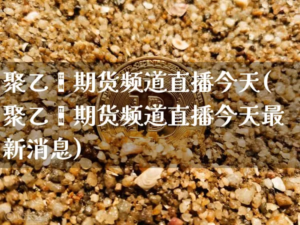 聚乙烯期货频道直播今天(聚乙烯期货频道直播今天最新消息)_https://www.lclxwz.com_广期所_第1张