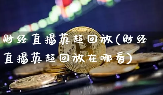 财经直播英超回放(财经直播英超回放在哪看)_https://www.lclxwz.com_中金所_第1张