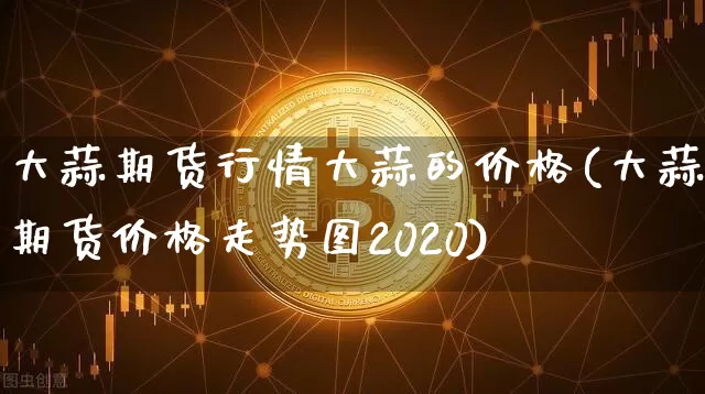 大蒜期货行情大蒜的价格(大蒜期货价格走势图2020)_https://www.lclxwz.com_上期能源_第1张