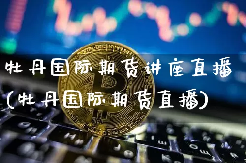 牡丹国际期货讲座直播(牡丹国际期货直播)_https://www.lclxwz.com_上期能源_第1张