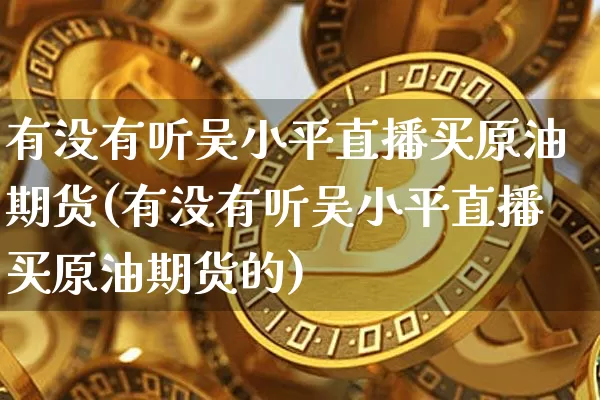 有没有听吴小平直播买原油期货(有没有听吴小平直播买原油期货的)_https://www.lclxwz.com_郑商所_第1张