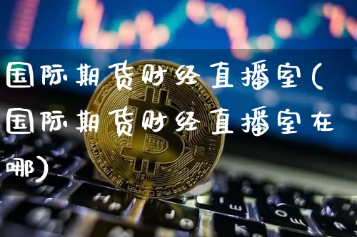 国际期货财经直播室(国际期货财经直播室在哪)_https://www.lclxwz.com_上期所_第1张