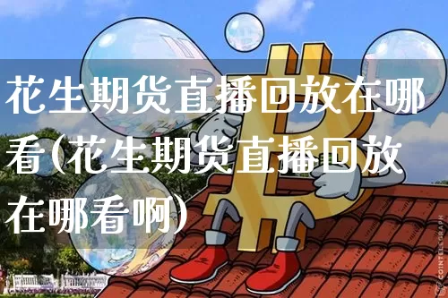 花生期货直播回放在哪看(花生期货直播回放在哪看啊)_https://www.lclxwz.com_广期所_第1张