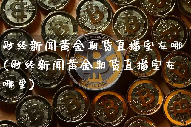 财经新闻黄金期货直播室在哪(财经新闻黄金期货直播室在哪里)_https://www.lclxwz.com_上期所_第1张