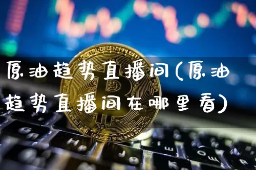 原油趋势直播间(原油趋势直播间在哪里看)_https://www.lclxwz.com_上期能源_第1张