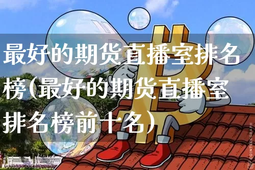 最好的期货直播室排名榜(最好的期货直播室排名榜前十名)_https://www.lclxwz.com_上期能源_第1张