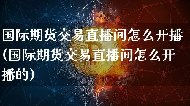 国际期货交易直播间怎么开播(国际期货交易直播间怎么开播的)_https://www.lclxwz.com_广期所_第1张