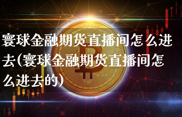 寰球金融期货直播间怎么进去(寰球金融期货直播间怎么进去的)_https://www.lclxwz.com_郑商所_第1张