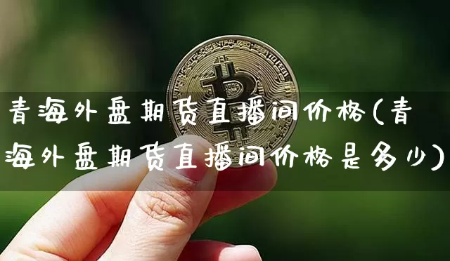 青海外盘期货直播间价格(青海外盘期货直播间价格是多少)_https://www.lclxwz.com_广期所_第1张