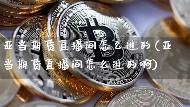 亚当期货直播间怎么进的(亚当期货直播间怎么进的啊)_https://www.lclxwz.com_上期能源_第1张