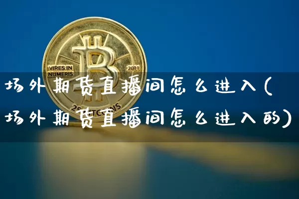 场外期货直播间怎么进入(场外期货直播间怎么进入的)_https://www.lclxwz.com_上期能源_第1张