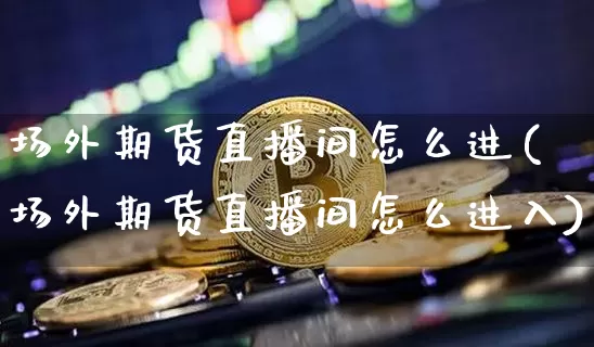 场外期货直播间怎么进(场外期货直播间怎么进入)_https://www.lclxwz.com_大商所_第1张