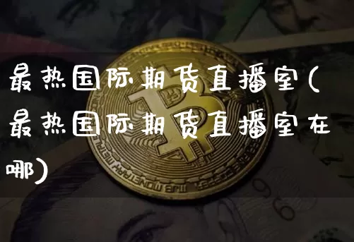 最热国际期货直播室(最热国际期货直播室在哪)_https://www.lclxwz.com_上期能源_第1张