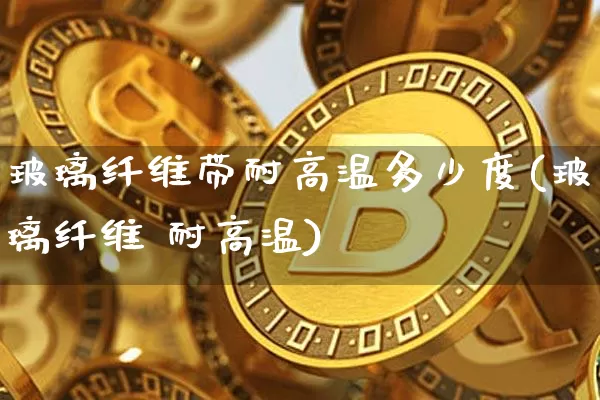 玻璃纤维带耐高温多少度(玻璃纤维 耐高温)_https://www.lclxwz.com_上期所_第1张