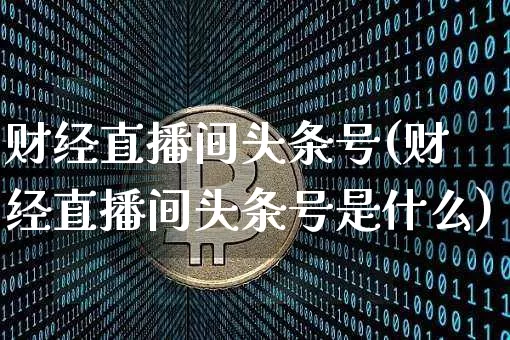 财经直播间头条号(财经直播间头条号是什么)_https://www.lclxwz.com_上期能源_第1张