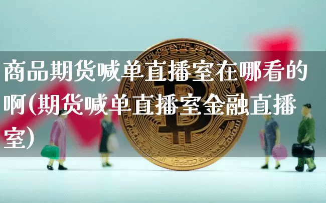 商品期货喊单直播室在哪看的啊(期货喊单直播室金融直播室)_https://www.lclxwz.com_上期能源_第1张