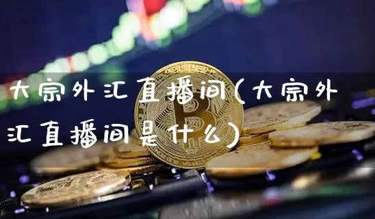 大宗外汇直播间(大宗外汇直播间是什么)_https://www.lclxwz.com_郑商所_第1张