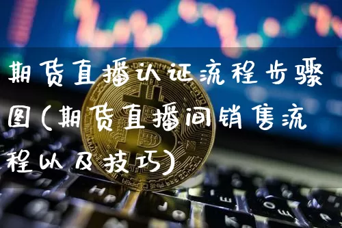 期货直播认证流程步骤图(期货直播间销售流程以及技巧)_https://www.lclxwz.com_上期能源_第1张