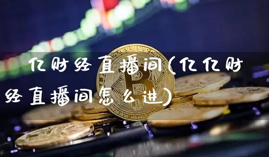 億亿财经直播间(亿亿财经直播间怎么进)_https://www.lclxwz.com_上期能源_第1张