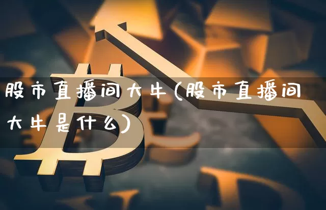 股市直播间大牛(股市直播间大牛是什么)_https://www.lclxwz.com_上期能源_第1张