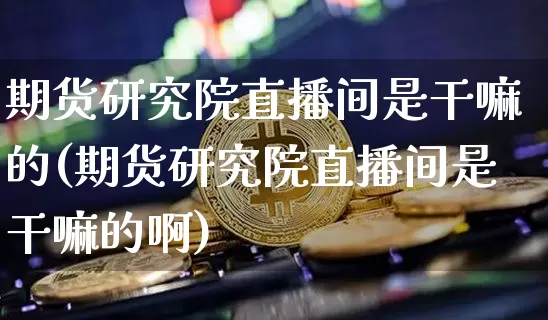 期货研究院直播间是干嘛的(期货研究院直播间是干嘛的啊)_https://www.lclxwz.com_上期能源_第1张