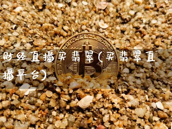 财经直播买翡翠(买翡翠直播平台)_https://www.lclxwz.com_上期能源_第1张