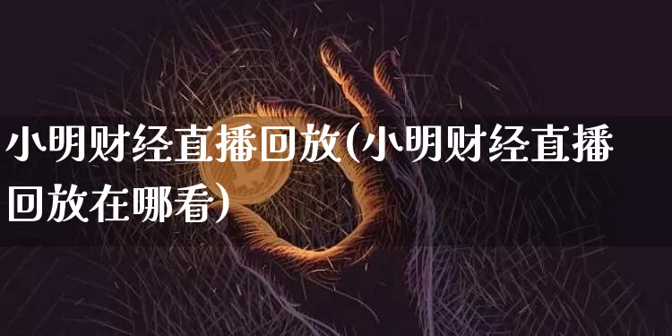 小明财经直播回放(小明财经直播回放在哪看)_https://www.lclxwz.com_上期能源_第1张