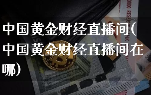中国黄金财经直播间(中国黄金财经直播间在哪)_https://www.lclxwz.com_上期能源_第1张