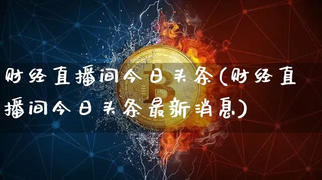 财经直播间今日头条(财经直播间今日头条最新消息)_https://www.lclxwz.com_大商所_第1张
