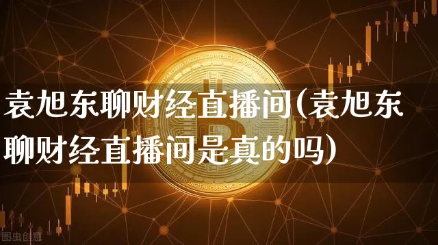 袁旭东聊财经直播间(袁旭东聊财经直播间是真的吗)_https://www.lclxwz.com_上期能源_第1张
