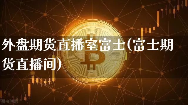 外盘期货直播室富士(富士期货直播间)_https://www.lclxwz.com_上期能源_第1张