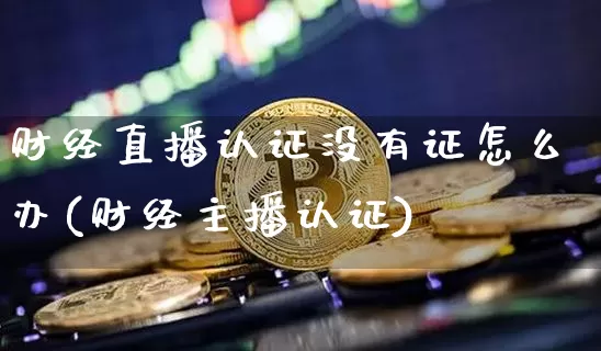 财经直播认证没有证怎么办(财经主播认证)_https://www.lclxwz.com_大商所_第1张