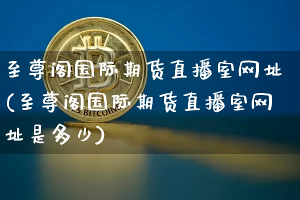 至尊阁国际期货直播室网址(至尊阁国际期货直播室网址是多少)_https://www.lclxwz.com_上期所_第1张