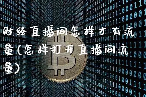 财经直播间怎样才有流量(怎样打开直播间流量)_https://www.lclxwz.com_上期能源_第1张