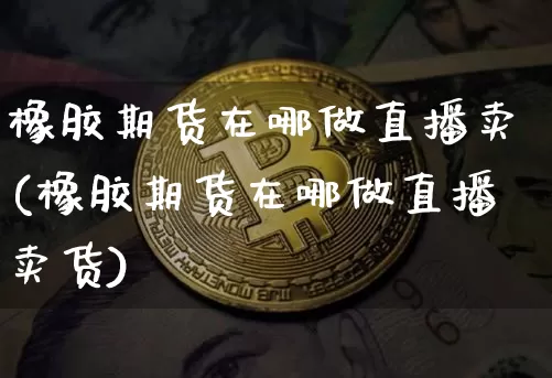 橡胶期货在哪做直播卖(橡胶期货在哪做直播卖货)_https://www.lclxwz.com_上期能源_第1张