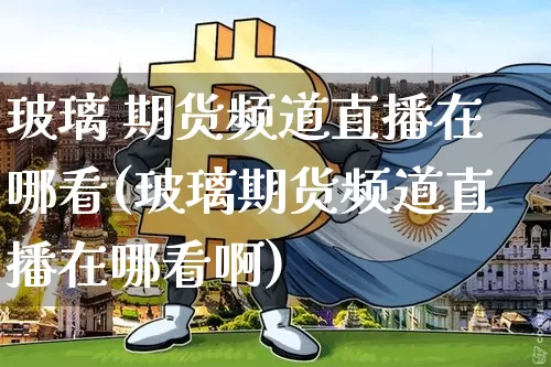 玻璃 期货频道直播在哪看(玻璃期货频道直播在哪看啊)_https://www.lclxwz.com_上期能源_第1张
