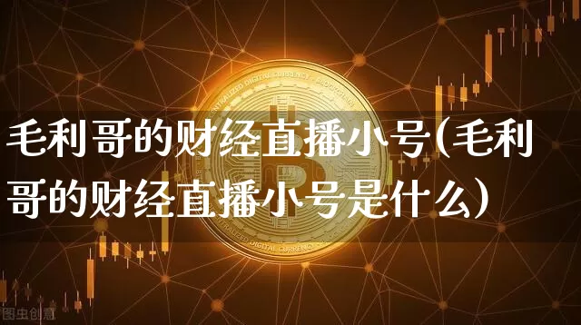 毛利哥的财经直播小号(毛利哥的财经直播小号是什么)_https://www.lclxwz.com_上期能源_第1张