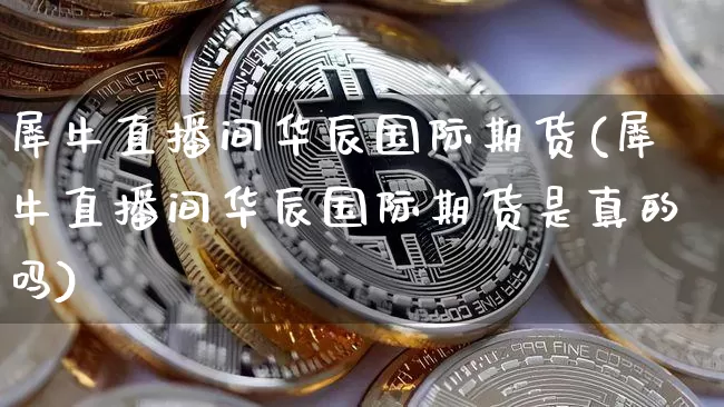 犀牛直播间华辰国际期货(犀牛直播间华辰国际期货是真的吗)_https://www.lclxwz.com_郑商所_第1张