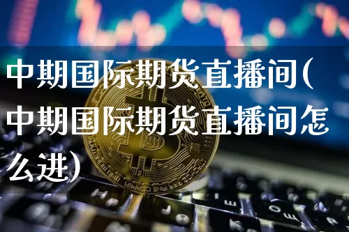 中期国际期货直播间(中期国际期货直播间怎么进)_https://www.lclxwz.com_大商所_第1张